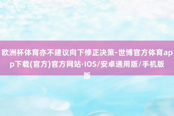 欧洲杯体育亦不建议向下修正决策-世博官方体育app下载(官方)官方网站·IOS/安卓通用版/手机版