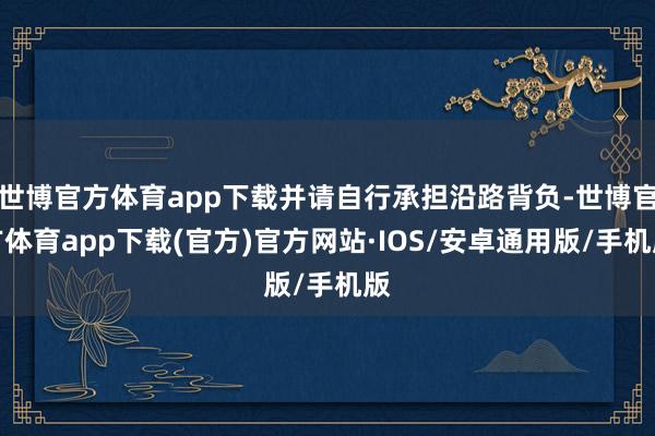 世博官方体育app下载并请自行承担沿路背负-世博官方体育app下载(官方)官方网站·IOS/安卓通用版/手机版