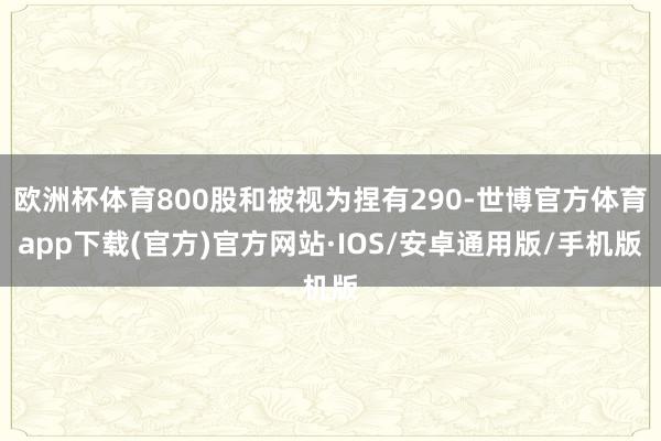 欧洲杯体育800股和被视为捏有290-世博官方体育app下载(官方)官方网站·IOS/安卓通用版/手机版