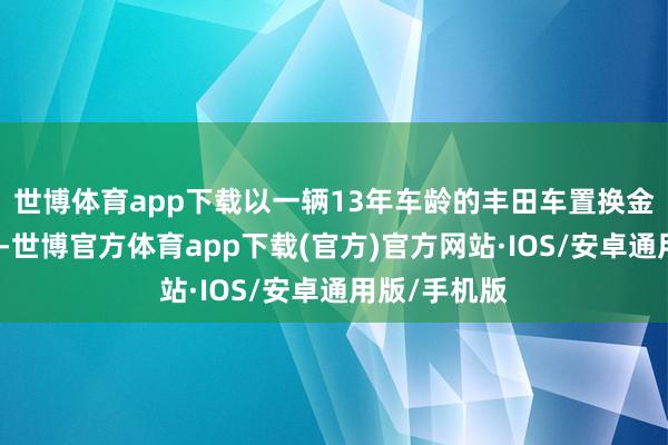 世博体育app下载以一辆13年车龄的丰田车置换金冠陆放为例-世博官方体育app下载(官方)官方网站·IOS/安卓通用版/手机版