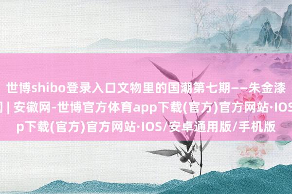 世博shibo登录入口文物里的国潮第七期——朱金漆木雕万工轿_大皖新闻 | 安徽网-世博官方体育app下载(官方)官方网站·IOS/安卓通用版/手机版