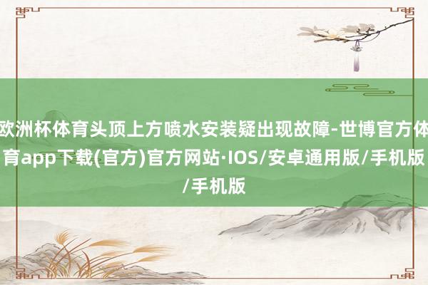 欧洲杯体育头顶上方喷水安装疑出现故障-世博官方体育app下载(官方)官方网站·IOS/安卓通用版/手机版