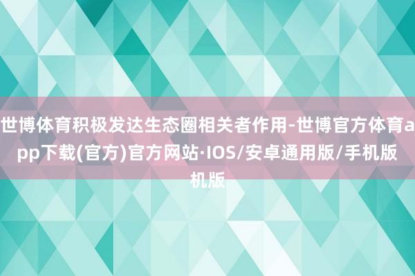 世博体育积极发达生态圈相关者作用-世博官方体育app下载(官方)官方网站·IOS/安卓通用版/手机版
