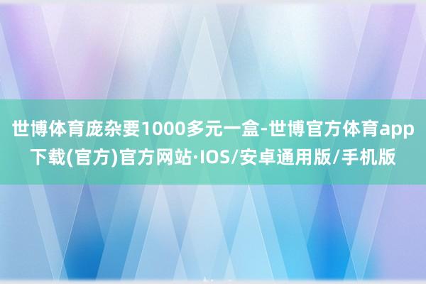 世博体育庞杂要1000多元一盒-世博官方体育app下载(官方)官方网站·IOS/安卓通用版/手机版