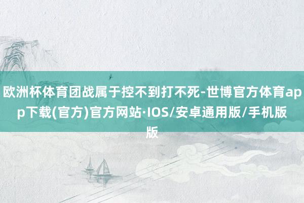 欧洲杯体育团战属于控不到打不死-世博官方体育app下载(官方)官方网站·IOS/安卓通用版/手机版
