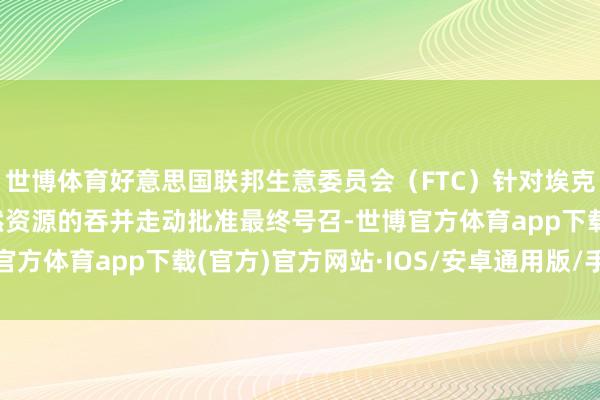 世博体育好意思国联邦生意委员会（FTC）针对埃克森好意思孚与时尚当然资源的吞并走动批准最终号召-世博官方体育app下载(官方)官方网站·IOS/安卓通用版/手机版