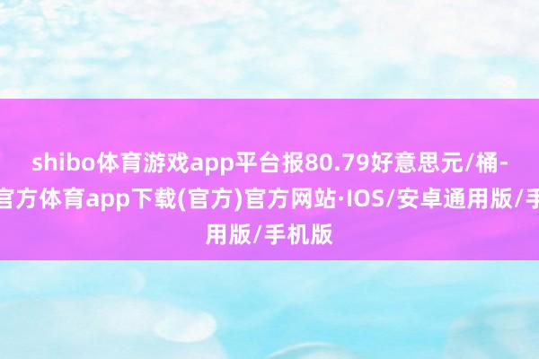 shibo体育游戏app平台报80.79好意思元/桶-世博官方体育app下载(官方)官方网站·IOS/安卓通用版/手机版