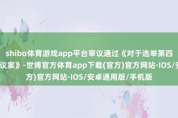 shibo体育游戏app平台审议通过《对于选举第四届董事会董事长的议案》-世博官方体育app下载(官方)官方网站·IOS/安卓通用版/手机版