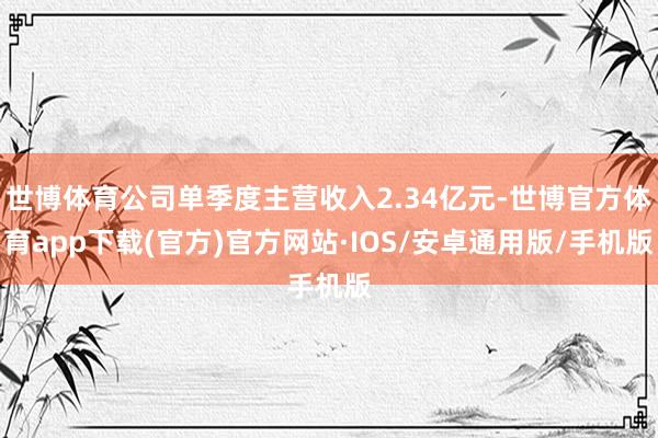 世博体育公司单季度主营收入2.34亿元-世博官方体育app下载(官方)官方网站·IOS/安卓通用版/手机版