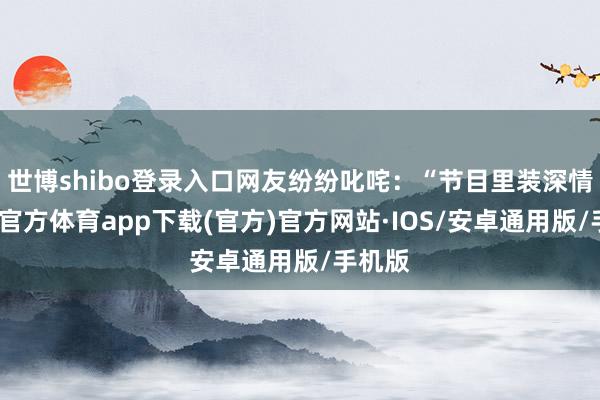 世博shibo登录入口网友纷纷叱咤：“节目里装深情-世博官方体育app下载(官方)官方网站·IOS/安卓通用版/手机版