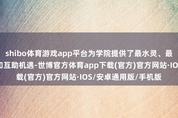 shibo体育游戏app平台为学院提供了最水灵、最丰富的产业施行资源和互助机遇-世博官方体育app下载(官方)官方网站·IOS/安卓通用版/手机版