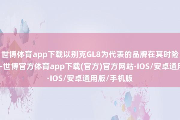 世博体育app下载以别克GL8为代表的品牌在其时险些无可匹敌-世博官方体育app下载(官方)官方网站·IOS/安卓通用版/手机版