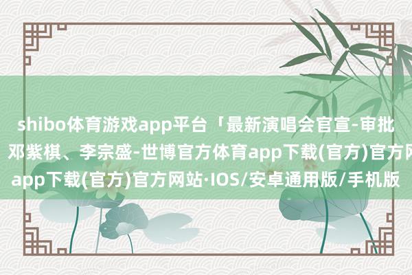 shibo体育游戏app平台「最新演唱会官宣-审批通过汇总」期间少年团、邓紫棋、李宗盛-世博官方体育app下载(官方)官方网站·IOS/安卓通用版/手机版