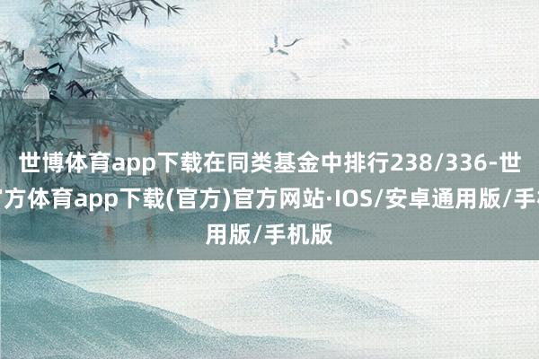 世博体育app下载在同类基金中排行238/336-世博官方体育app下载(官方)官方网站·IOS/安卓通用版/手机版