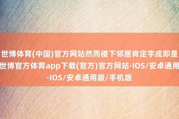 世博体育(中国)官方网站然而楼下邻居肯定宇成即是罪魁首恶-世博官方体育app下载(官方)官方网站·IOS/安卓通用版/手机版