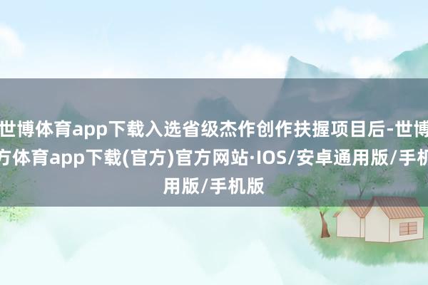 世博体育app下载入选省级杰作创作扶握项目后-世博官方体育app下载(官方)官方网站·IOS/安卓通用版/手机版