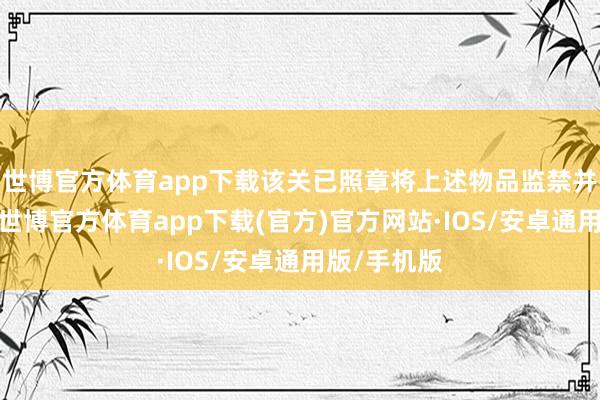 世博官方体育app下载该关已照章将上述物品监禁并殉深邃决-世博官方体育app下载(官方)官方网站·IOS/安卓通用版/手机版