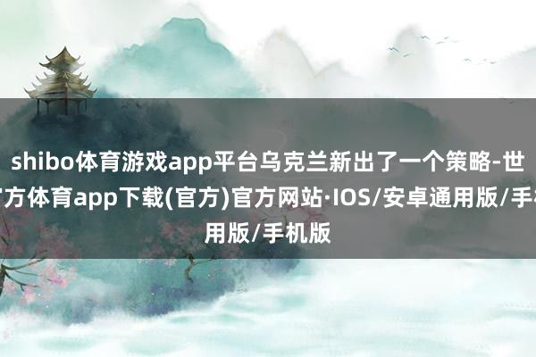 shibo体育游戏app平台乌克兰新出了一个策略-世博官方体育app下载(官方)官方网站·IOS/安卓通用版/手机版