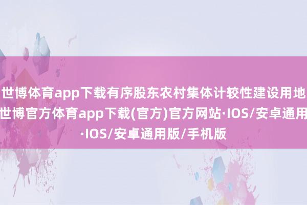 世博体育app下载有序股东农村集体计较性建设用地入市编削-世博官方体育app下载(官方)官方网站·IOS/安卓通用版/手机版