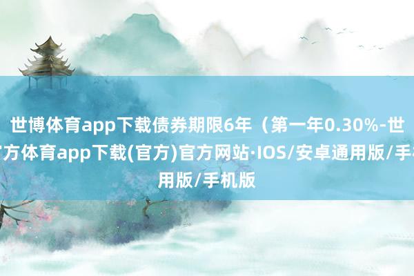 世博体育app下载债券期限6年（第一年0.30%-世博官方体育app下载(官方)官方网站·IOS/安卓通用版/手机版