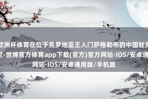 欧洲杯体育在位于克罗地亚王人门萨格勒布的中国驻克罗地亚大使馆-世博官方体育app下载(官方)官方网站·IOS/安卓通用版/手机版