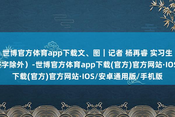 世博官方体育app下载文、图｜记者 杨再睿 实习生 林静桐 谢嘉琦（除签字除外）-世博官方体育app下载(官方)官方网站·IOS/安卓通用版/手机版