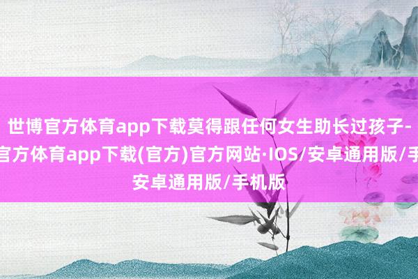 世博官方体育app下载莫得跟任何女生助长过孩子-世博官方体育app下载(官方)官方网站·IOS/安卓通用版/手机版