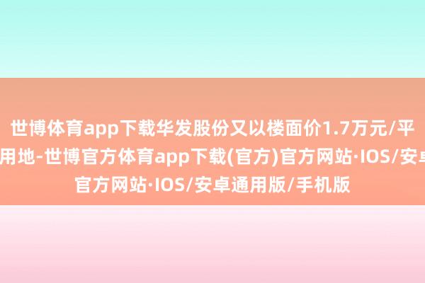 世博体育app下载华发股份又以楼面价1.7万元/平拿下傍边的商住用地-世博官方体育app下载(官方)官方网站·IOS/安卓通用版/手机版