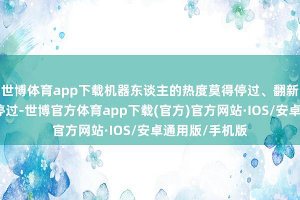 世博体育app下载机器东谈主的热度莫得停过、翻新与摧毁也莫得停过-世博官方体育app下载(官方)官方网站·IOS/安卓通用版/手机版