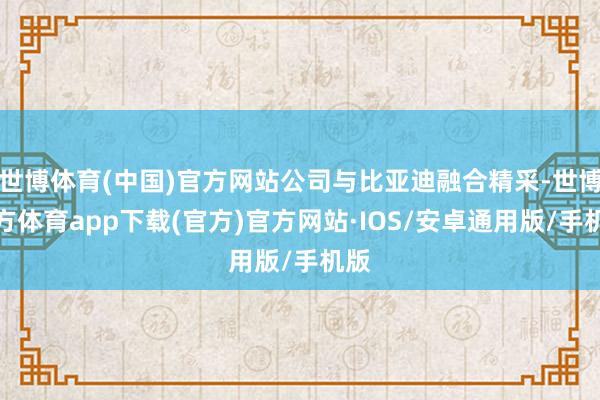 世博体育(中国)官方网站公司与比亚迪融合精采-世博官方体育app下载(官方)官方网站·IOS/安卓通用版/手机版
