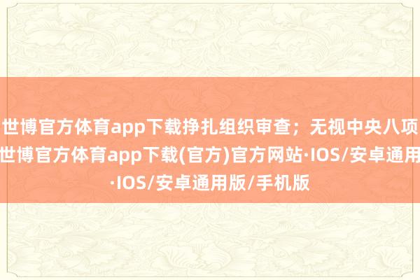 世博官方体育app下载挣扎组织审查；无视中央八项规矩精神-世博官方体育app下载(官方)官方网站·IOS/安卓通用版/手机版