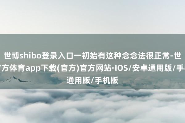 世博shibo登录入口一初始有这种念念法很正常-世博官方体育app下载(官方)官方网站·IOS/安卓通用版/手机版
