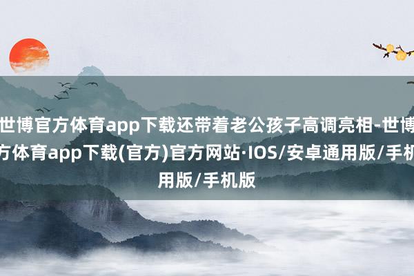 世博官方体育app下载还带着老公孩子高调亮相-世博官方体育app下载(官方)官方网站·IOS/安卓通用版/手机版