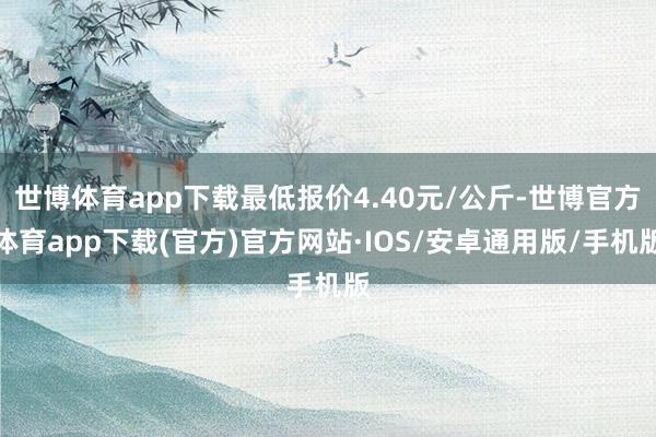 世博体育app下载最低报价4.40元/公斤-世博官方体育app下载(官方)官方网站·IOS/安卓通用版/手机版