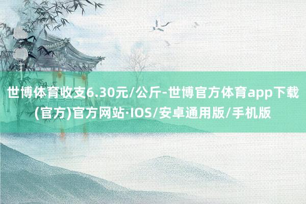 世博体育收支6.30元/公斤-世博官方体育app下载(官方)官方网站·IOS/安卓通用版/手机版