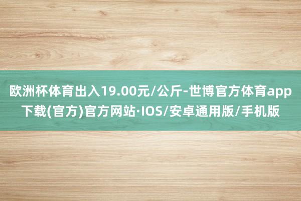 欧洲杯体育出入19.00元/公斤-世博官方体育app下载(官方)官方网站·IOS/安卓通用版/手机版