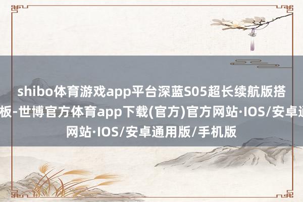 shibo体育游戏app平台深蓝S05超长续航版搭载宁德期间电板-世博官方体育app下载(官方)官方网站·IOS/安卓通用版/手机版