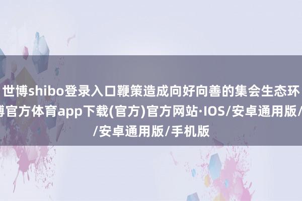 世博shibo登录入口鞭策造成向好向善的集会生态环境-世博官方体育app下载(官方)官方网站·IOS/安卓通用版/手机版