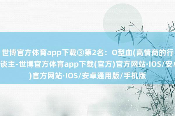 世博官方体育app下载③第2名：O型血(高情商的行为派)O型血的东谈主-世博官方体育app下载(官方)官方网站·IOS/安卓通用版/手机版