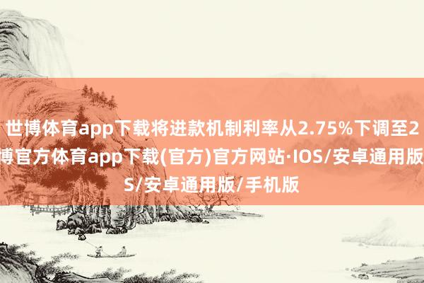 世博体育app下载将进款机制利率从2.75%下调至2.5%-世博官方体育app下载(官方)官方网站·IOS/安卓通用版/手机版