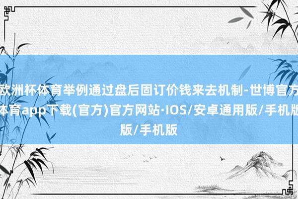 欧洲杯体育举例通过盘后固订价钱来去机制-世博官方体育app下载(官方)官方网站·IOS/安卓通用版/手机版