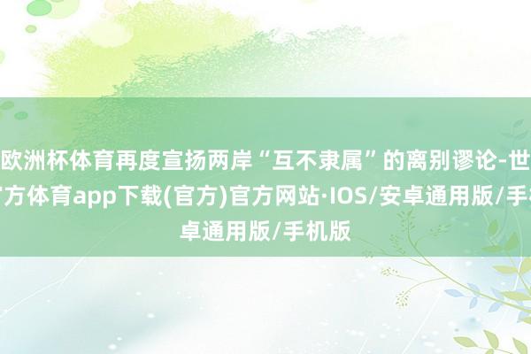 欧洲杯体育再度宣扬两岸“互不隶属”的离别谬论-世博官方体育app下载(官方)官方网站·IOS/安卓通用版/手机版