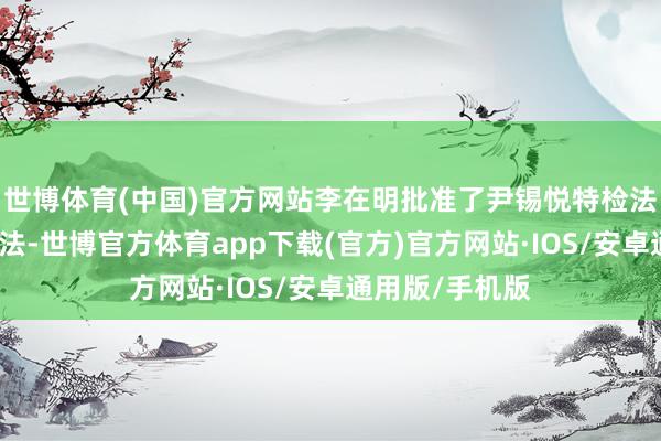 世博体育(中国)官方网站李在明批准了尹锡悦特检法与金建希特检法-世博官方体育app下载(官方)官方网站·IOS/安卓通用版/手机版