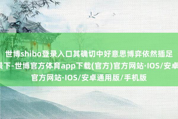 世博shibo登录入口其确切中好意思博弈依然插足深水区的大布景下-世博官方体育app下载(官方)官方网站·IOS/安卓通用版/手机版