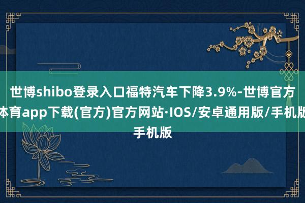 世博shibo登录入口福特汽车下降3.9%-世博官方体育app下载(官方)官方网站·IOS/安卓通用版/手机版