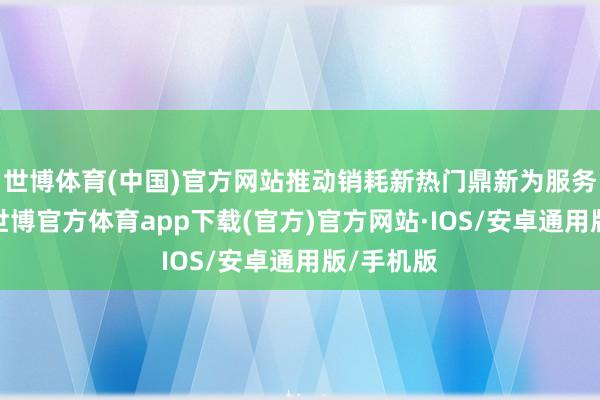 世博体育(中国)官方网站推动销耗新热门鼎新为服务新渠谈-世博官方体育app下载(官方)官方网站·IOS/安卓通用版/手机版