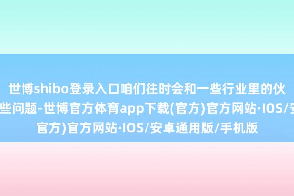 世博shibo登录入口咱们往时会和一些行业里的伙伴一起互助惩办这些问题-世博官方体育app下载(官方)官方网站·IOS/安卓通用版/手机版