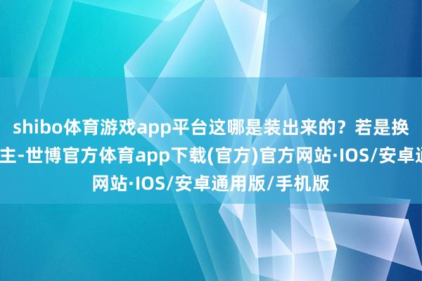 shibo体育游戏app平台这哪是装出来的？若是换作世俗东说念主-世博官方体育app下载(官方)官方网站·IOS/安卓通用版/手机版