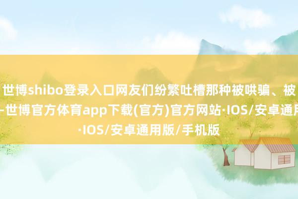 世博shibo登录入口网友们纷繁吐槽那种被哄骗、被共计的嗅觉-世博官方体育app下载(官方)官方网站·IOS/安卓通用版/手机版