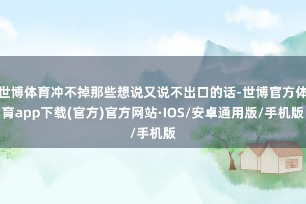 世博体育冲不掉那些想说又说不出口的话-世博官方体育app下载(官方)官方网站·IOS/安卓通用版/手机版